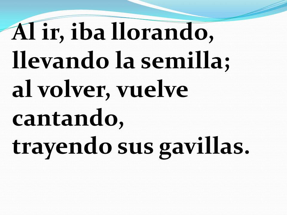 Al ir, iba llorando, llevando la semilla; al volver, vuelve cantando, trayendo sus gavillas.