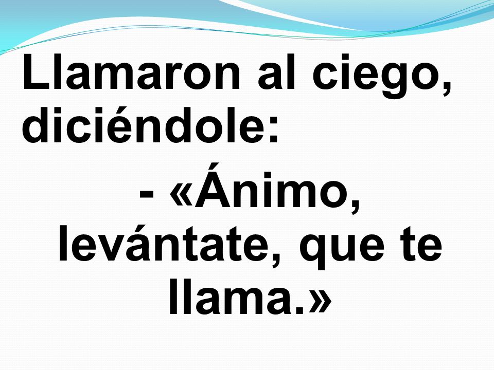 Llamaron al ciego, diciéndole: - «Ánimo, levántate, que te llama.»