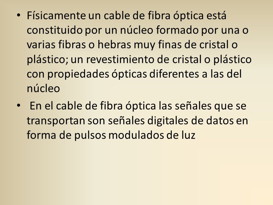 Físicamente un cable de fibra óptica está constituido por un núcleo formado por una o varias fibras o hebras muy finas de cristal o plástico; un revestimiento de cristal o plástico con propiedades ópticas diferentes a las del núcleo