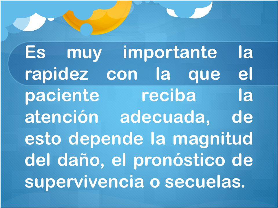 Es muy importante la rapidez con la que el paciente reciba la atención adecuada, de esto depende la magnitud del daño, el pronóstico de supervivencia o secuelas.