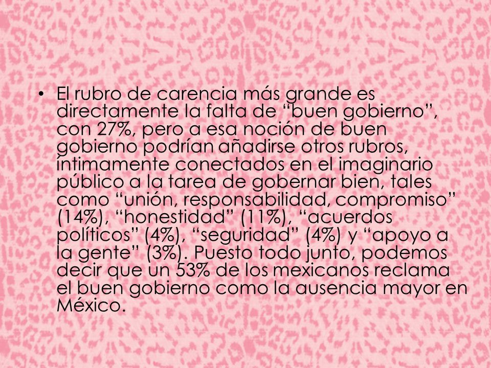 El rubro de carencia más grande es directamente la falta de buen gobierno , con 27%, pero a esa noción de buen gobierno podrían añadirse otros rubros, íntimamente conectados en el imaginario público a la tarea de gobernar bien, tales como unión, responsabilidad, compromiso (14%), honestidad (11%), acuerdos políticos (4%), seguridad (4%) y apoyo a la gente (3%).