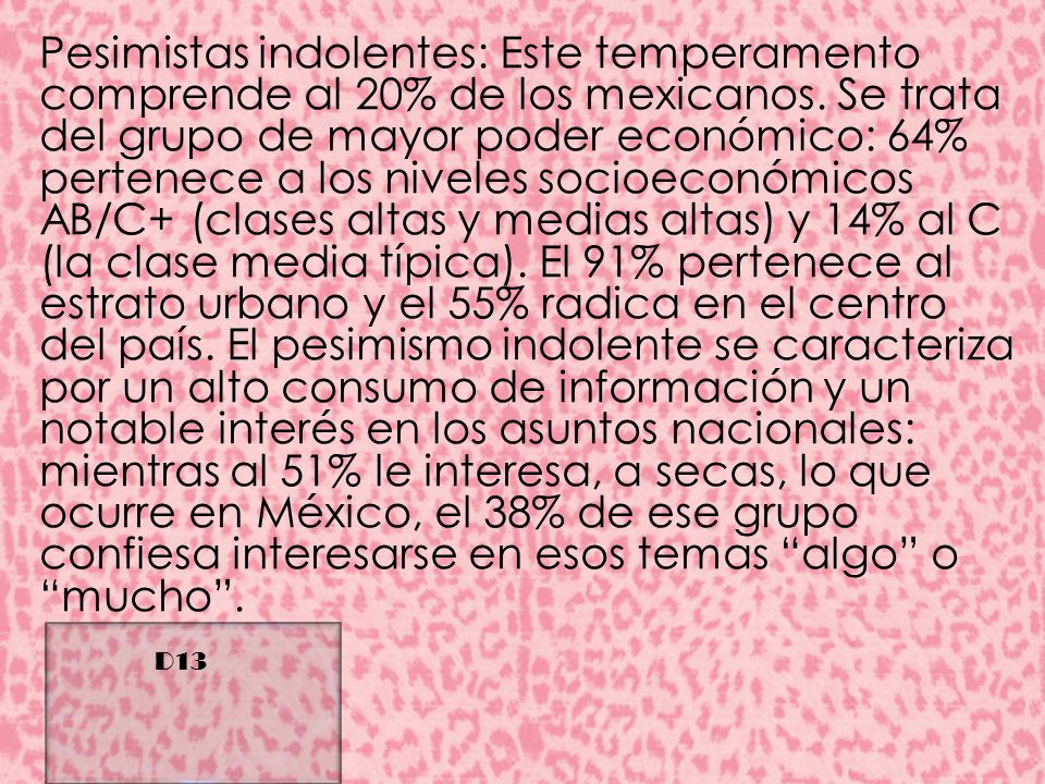 Pesimistas indolentes: Este temperamento comprende al 20% de los mexicanos. Se trata del grupo de mayor poder económico: 64% pertenece a los niveles socioeconómicos AB/C+ (clases altas y medias altas) y 14% al C (la clase media típica). El 91% pertenece al estrato urbano y el 55% radica en el centro del país. El pesimismo indolente se caracteriza por un alto consumo de información y un notable interés en los asuntos nacionales: mientras al 51% le interesa, a secas, lo que ocurre en México, el 38% de ese grupo confiesa interesarse en esos temas algo o mucho .