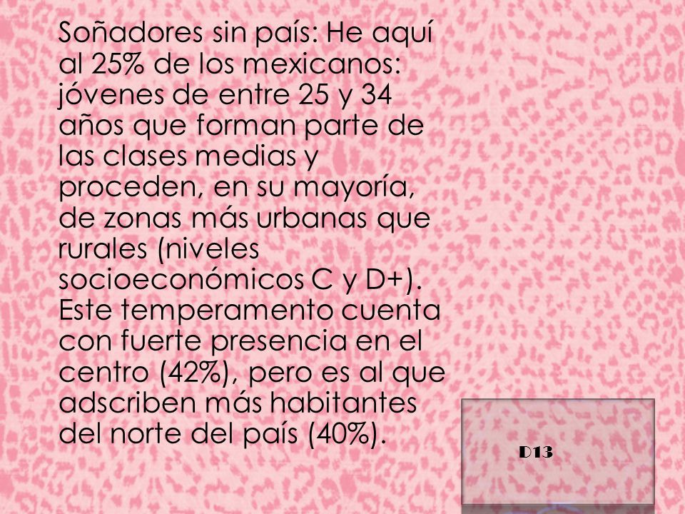 Soñadores sin país: He aquí al 25% de los mexicanos: jóvenes de entre 25 y 34 años que forman parte de las clases medias y proceden, en su mayoría, de zonas más urbanas que rurales (niveles socioeconómicos C y D+). Este temperamento cuenta con fuerte presencia en el centro (42%), pero es al que adscriben más habitantes del norte del país (40%).