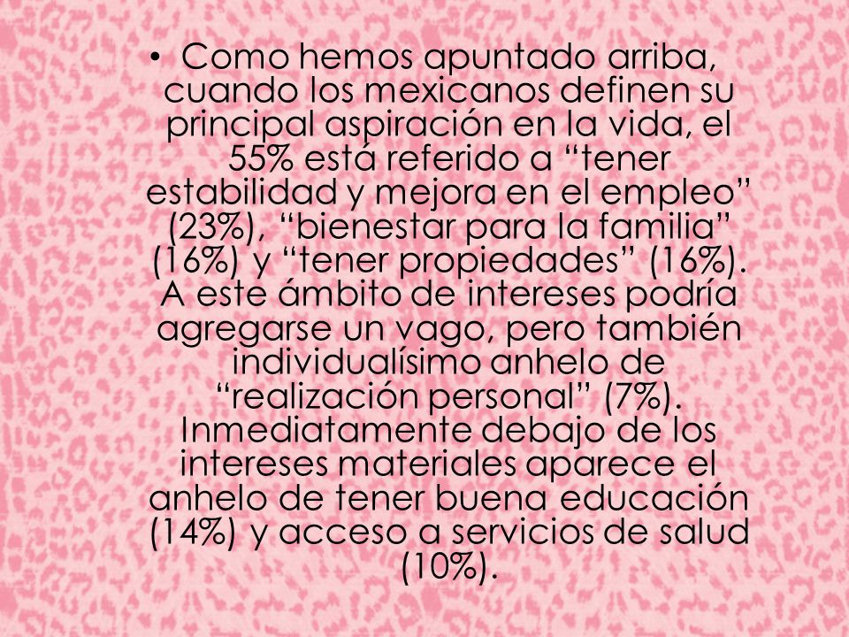 Como hemos apuntado arriba, cuando los mexicanos definen su principal aspiración en la vida, el 55% está referido a tener estabilidad y mejora en el empleo (23%), bienestar para la familia (16%) y tener propiedades (16%).