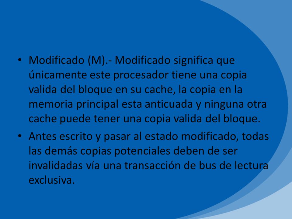 Modificado (M).- Modificado significa que únicamente este procesador tiene una copia valida del bloque en su cache, la copia en la memoria principal esta anticuada y ninguna otra cache puede tener una copia valida del bloque.