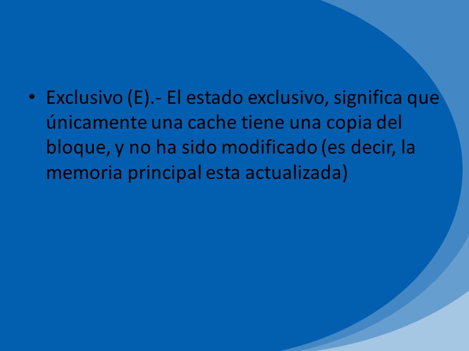 Exclusivo (E).- El estado exclusivo, significa que únicamente una cache tiene una copia del bloque, y no ha sido modificado (es decir, la memoria principal esta actualizada)