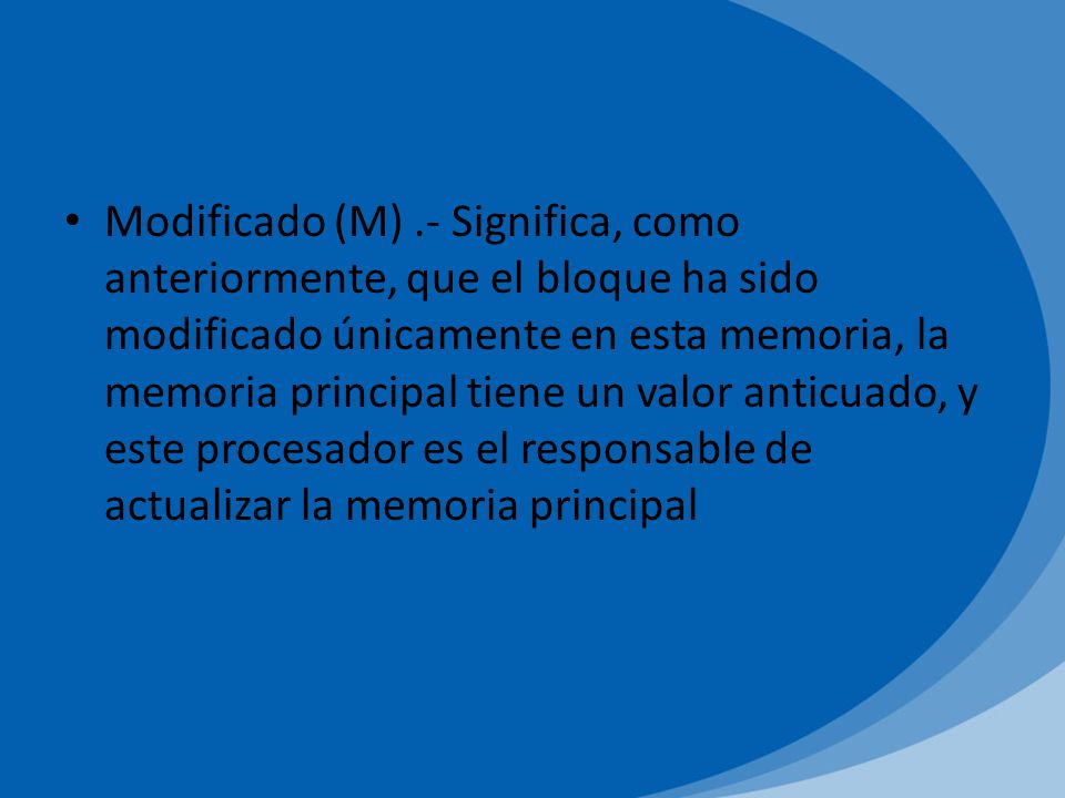 Modificado (M) .- Significa, como anteriormente, que el bloque ha sido modificado únicamente en esta memoria, la memoria principal tiene un valor anticuado, y este procesador es el responsable de actualizar la memoria principal