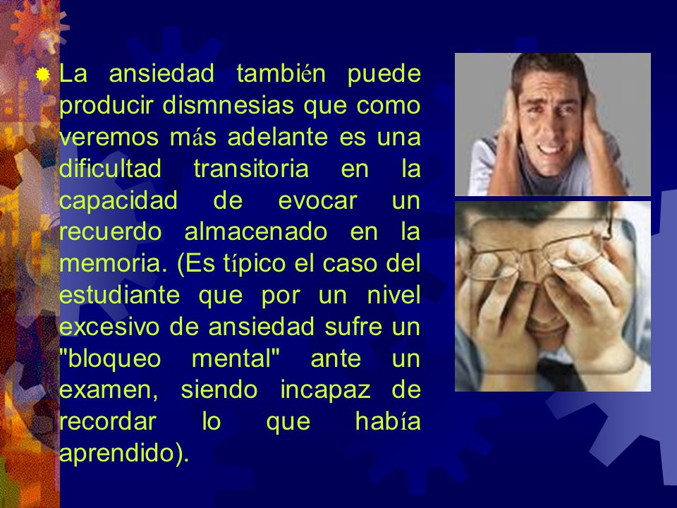 La ansiedad también puede producir dismnesias que como veremos más adelante es una dificultad transitoria en la capacidad de evocar un recuerdo almacenado en la memoria.