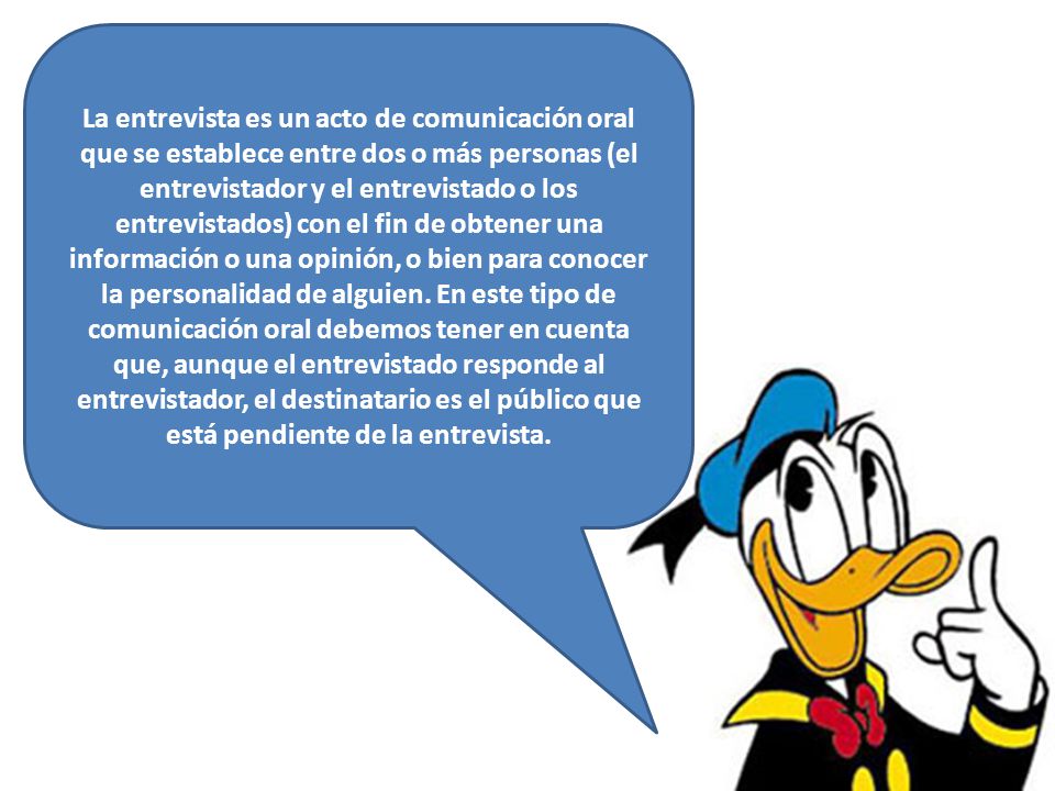 La entrevista es un acto de comunicación oral que se establece entre dos o más personas (el entrevistador y el entrevistado o los entrevistados) con el fin de obtener una información o una opinión, o bien para conocer la personalidad de alguien.