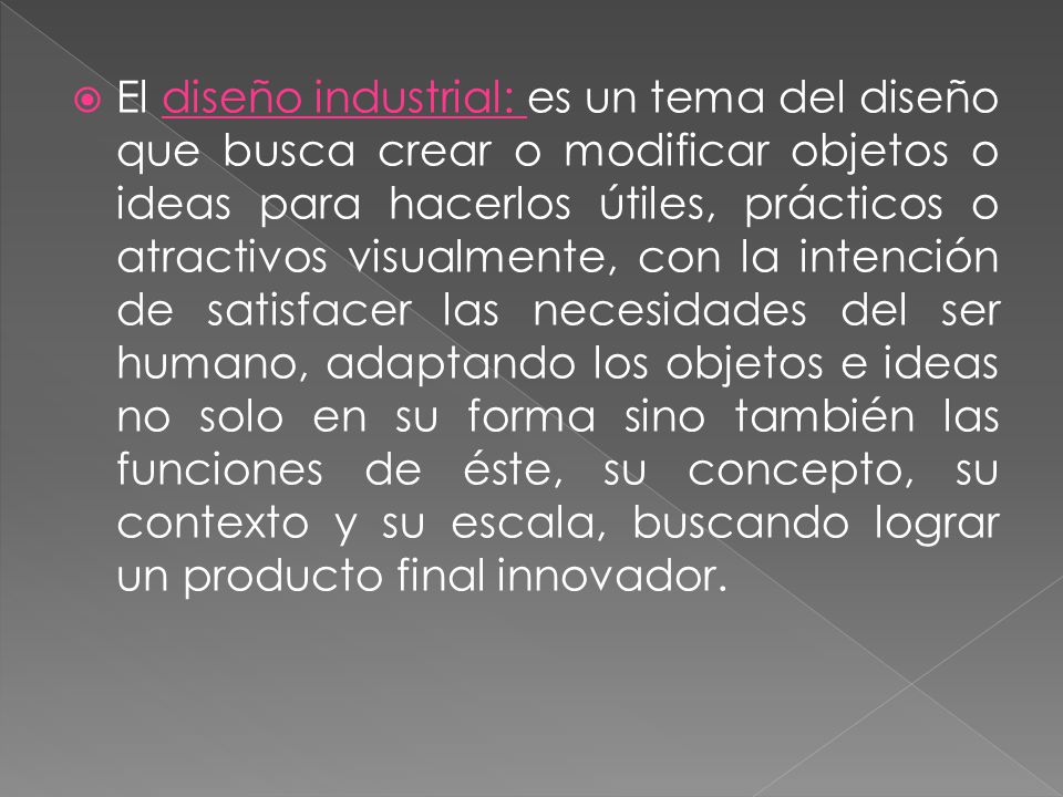 El diseño industrial: es un tema del diseño que busca crear o modificar objetos o ideas para hacerlos útiles, prácticos o atractivos visualmente, con la intención de satisfacer las necesidades del ser humano, adaptando los objetos e ideas no solo en su forma sino también las funciones de éste, su concepto, su contexto y su escala, buscando lograr un producto final innovador.