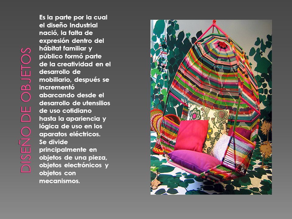 Es la parte por la cual el diseño Industrial nació, la falta de expresión dentro del hábitat familiar y público formó parte de la creatividad en el desarrollo de mobiliario, después se incrementó abarcando desde el desarrollo de utensilios de uso cotidiano hasta la apariencia y lógica de uso en los aparatos eléctricos. Se divide principalmente en objetos de una pieza, objetos electrónicos y objetos con mecanismos.