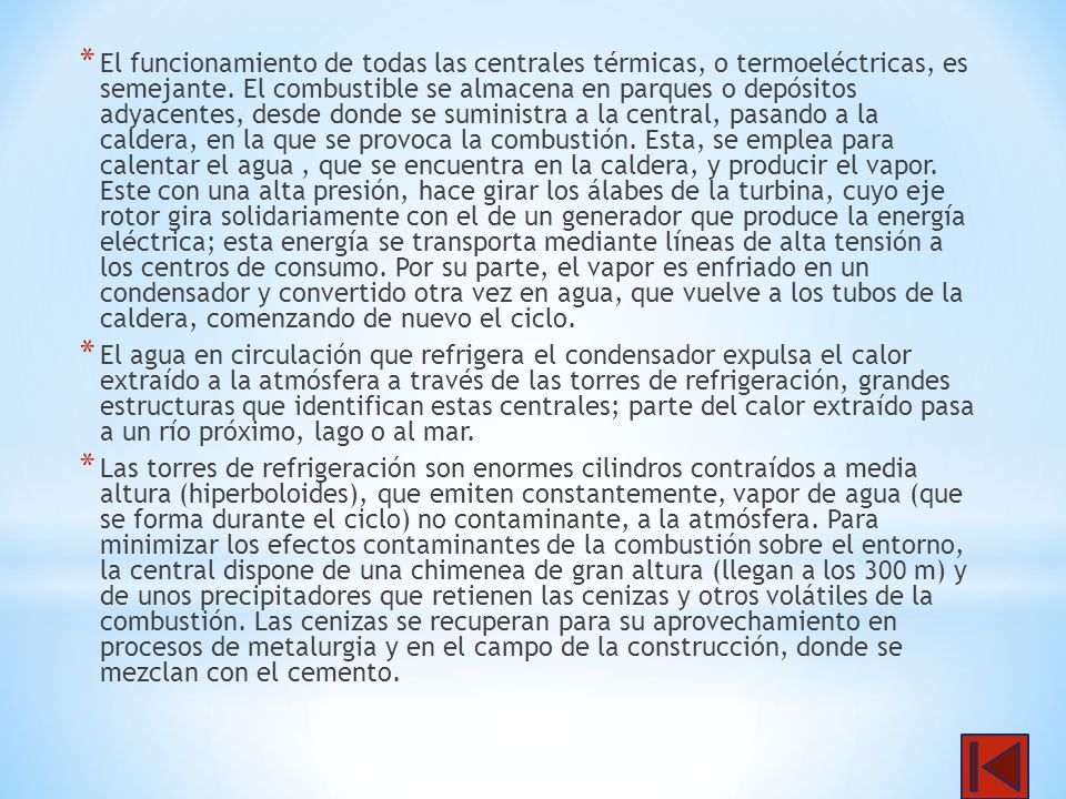 El funcionamiento de todas las centrales térmicas, o termoeléctricas, es semejante. El combustible se almacena en parques o depósitos adyacentes, desde donde se suministra a la central, pasando a la caldera, en la que se provoca la combustión. Esta, se emplea para calentar el agua , que se encuentra en la caldera, y producir el vapor. Este con una alta presión, hace girar los álabes de la turbina, cuyo eje rotor gira solidariamente con el de un generador que produce la energía eléctrica; esta energía se transporta mediante líneas de alta tensión a los centros de consumo. Por su parte, el vapor es enfriado en un condensador y convertido otra vez en agua, que vuelve a los tubos de la caldera, comenzando de nuevo el ciclo.