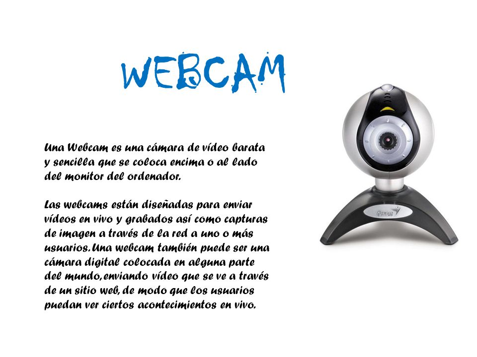 WEBCAM Una Webcam es una cámara de vídeo barata y sencilla que se coloca encima o al lado del monitor del ordenador.