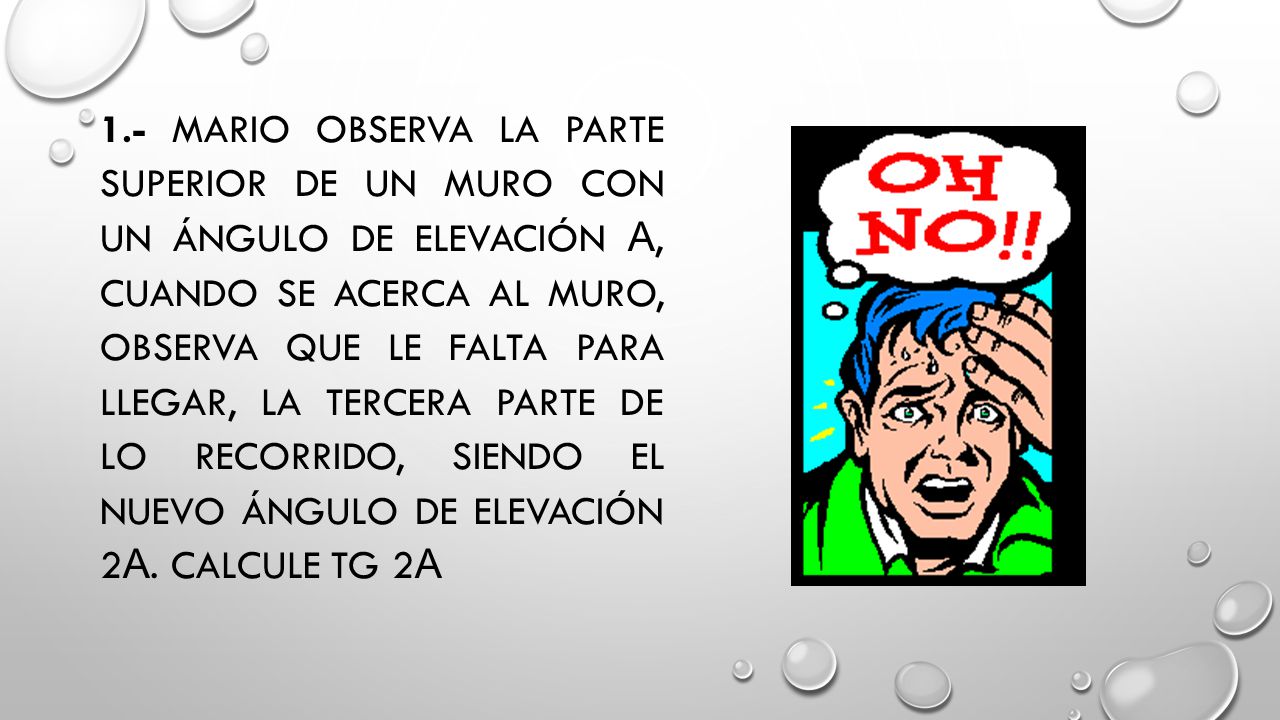 1.- Mario observa la parte superior de un muro con un ángulo de elevación α, cuando se acerca al muro, observa que le falta para llegar, la tercera parte de lo recorrido, siendo el nuevo ángulo de elevación 2α.