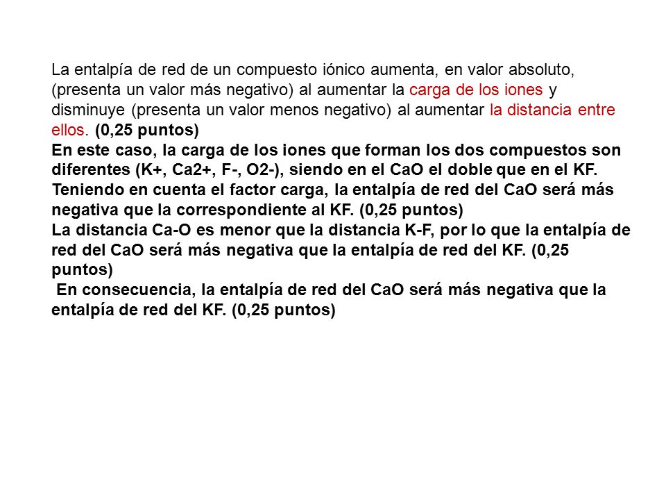 La entalpía de red de un compuesto iónico aumenta, en valor absoluto, (presenta un valor más negativo) al aumentar la carga de los iones y disminuye (presenta un valor menos negativo) al aumentar la distancia entre ellos. (0,25 puntos)