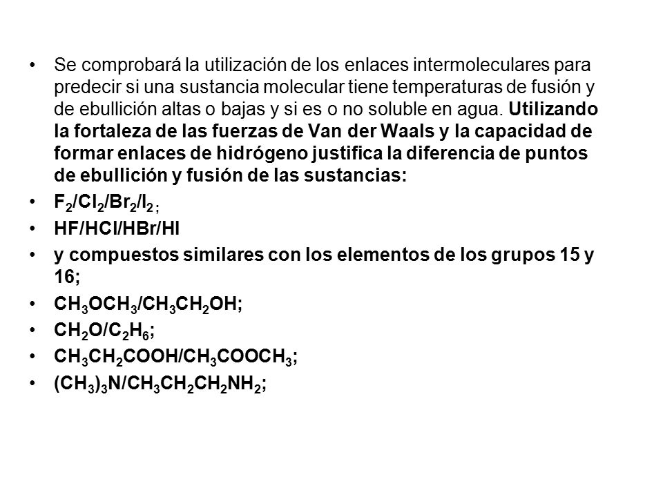 Se comprobará la utilización de los enlaces intermoleculares para predecir si una sustancia molecular tiene temperaturas de fusión y de ebullición altas o bajas y si es o no soluble en agua. Utilizando la fortaleza de las fuerzas de Van der Waals y la capacidad de formar enlaces de hidrógeno justifica la diferencia de puntos de ebullición y fusión de las sustancias: