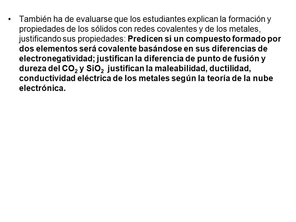 También ha de evaluarse que los estudiantes explican la formación y propiedades de los sólidos con redes covalentes y de los metales, justificando sus propiedades: Predicen si un compuesto formado por dos elementos será covalente basándose en sus diferencias de electronegatividad; justifican la diferencia de punto de fusión y dureza del CO2 y SiO2 justifican la maleabilidad, ductilidad, conductividad eléctrica de los metales según la teoría de la nube electrónica.