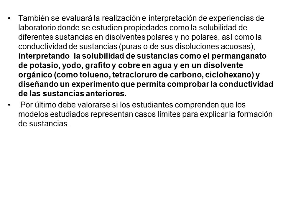También se evaluará la realización e interpretación de experiencias de laboratorio donde se estudien propiedades como la solubilidad de diferentes sustancias en disolventes polares y no polares, así como la conductividad de sustancias (puras o de sus disoluciones acuosas), interpretando la solubilidad de sustancias como el permanganato de potasio, yodo, grafito y cobre en agua y en un disolvente orgánico (como tolueno, tetracloruro de carbono, ciclohexano) y diseñando un experimento que permita comprobar la conductividad de las sustancias anteriores.