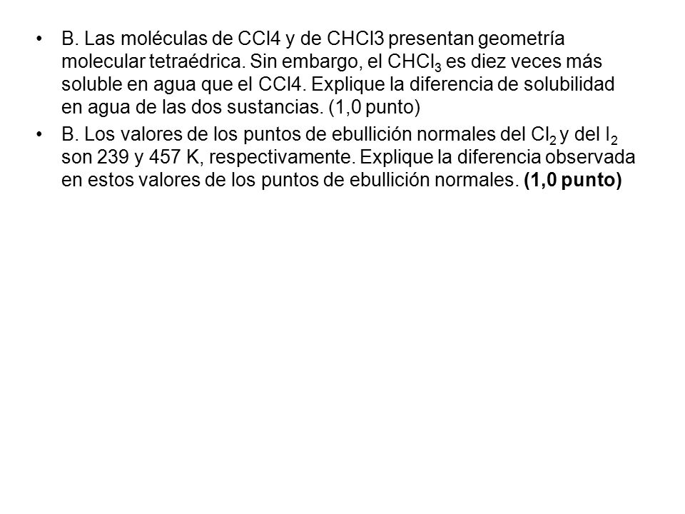 B. Las moléculas de CCl4 y de CHCl3 presentan geometría molecular tetraédrica. Sin embargo, el CHCl3 es diez veces más soluble en agua que el CCl4. Explique la diferencia de solubilidad en agua de las dos sustancias. (1,0 punto)