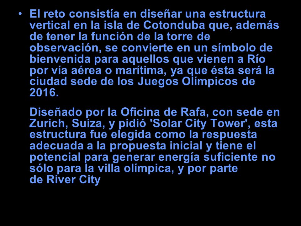 El reto consistía en diseñar una estructura vertical en la isla de Cotonduba que, además de tener la función de la torre de observación, se convierte en un símbolo de bienvenida para aquellos que vienen a Río por vía aérea o marítima, ya que ésta será la ciudad sede de los Juegos Olímpicos de Diseñado por la Oficina de Rafa, con sede en Zurich, Suiza, y pidió Solar City Tower , esta estructura fue elegida como la respuesta adecuada a la propuesta inicial y tiene el potencial para generar energía suficiente no sólo para la villa olímpica, y por parte de River City