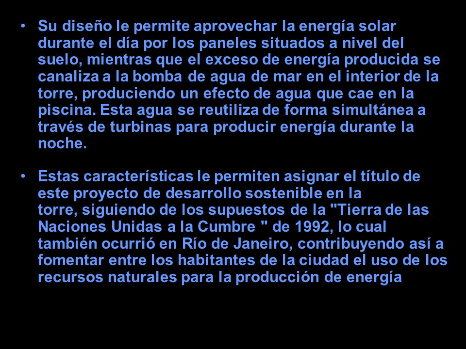 Su diseño le permite aprovechar la energía solar durante el día por los paneles situados a nivel del suelo, mientras que el exceso de energía producida se canaliza a la bomba de agua de mar en el interior de la torre, produciendo un efecto de agua que cae en la piscina. Esta agua se reutiliza de forma simultánea a través de turbinas para producir energía durante la noche.