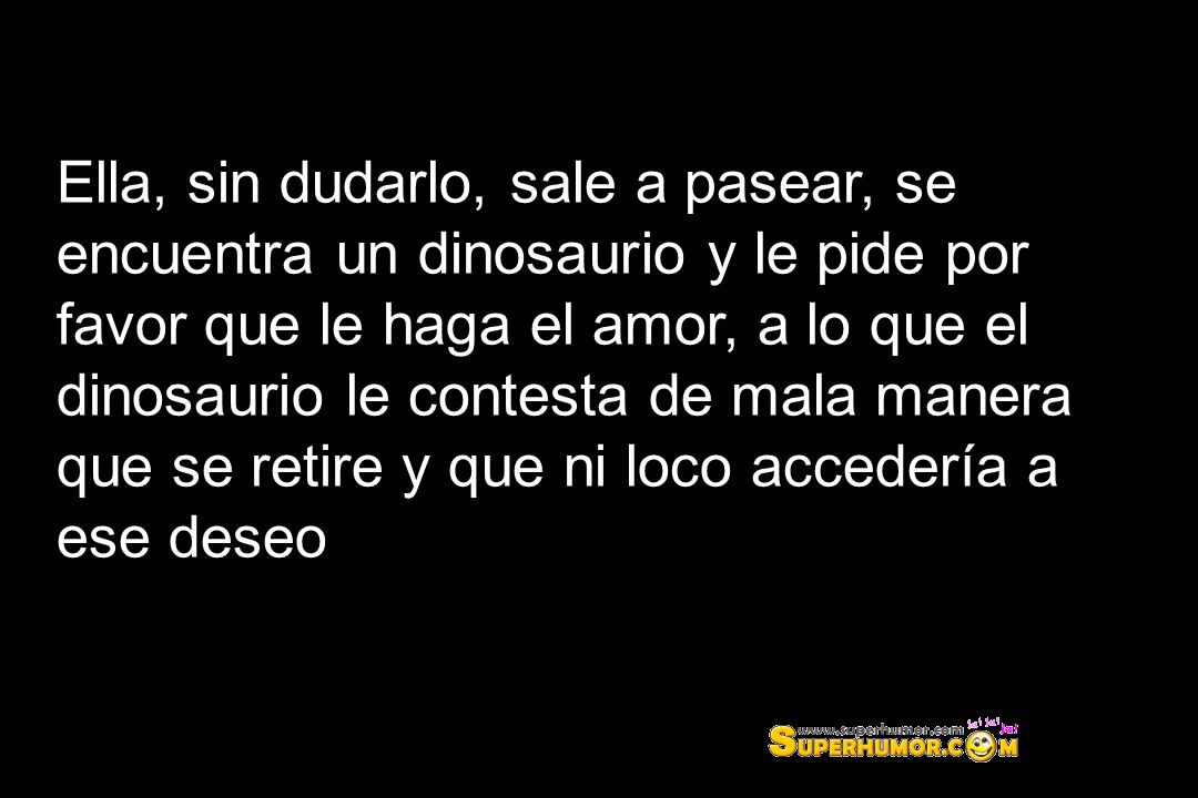 Ella, sin dudarlo, sale a pasear, se encuentra un dinosaurio y le pide por favor que le haga el amor, a lo que el dinosaurio le contesta de mala manera que se retire y que ni loco accedería a ese deseo