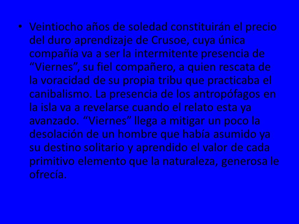 Veintiocho años de soledad constituirán el precio del duro aprendizaje de Crusoe, cuya única compañía va a ser la intermitente presencia de Viernes , su fiel compañero, a quien rescata de la voracidad de su propia tribu que practicaba el canibalismo.
