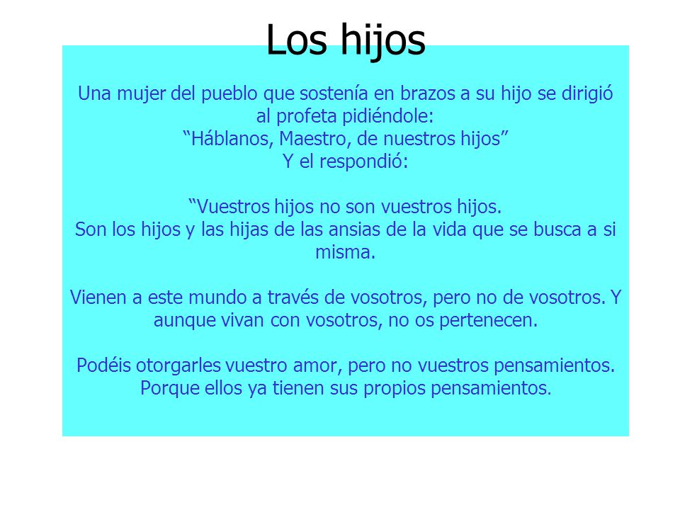 Los hijos Una mujer del pueblo que sostenía en brazos a su hijo se dirigió al profeta pidiéndole: Háblanos, Maestro, de nuestros hijos Y el respondió: Vuestros hijos no son vuestros hijos.