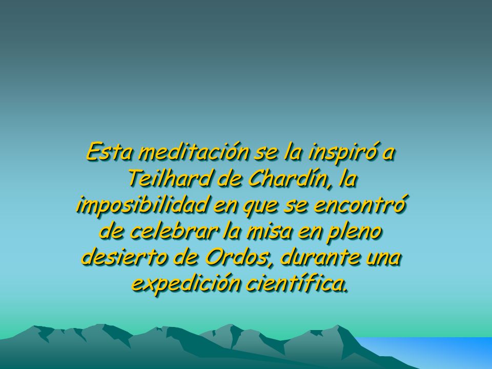 Esta meditación se la inspiró a Teilhard de Chardín, la imposibilidad en que se encontró de celebrar la misa en pleno desierto de Ordos, durante una expedición científica.