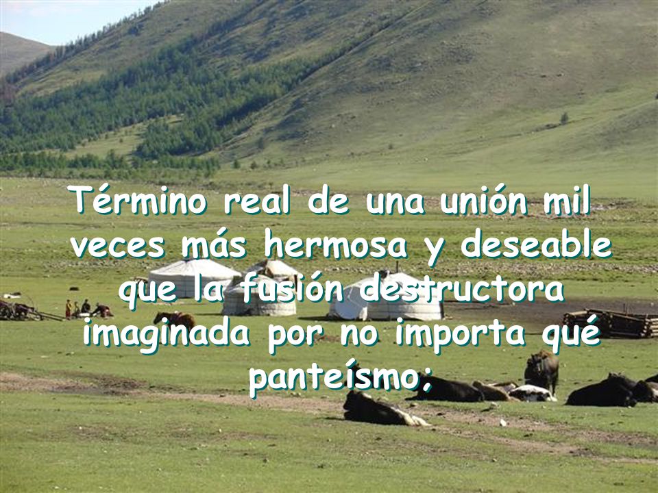 Término real de una unión mil veces más hermosa y deseable que la fusión destructora imaginada por no importa qué panteísmo;