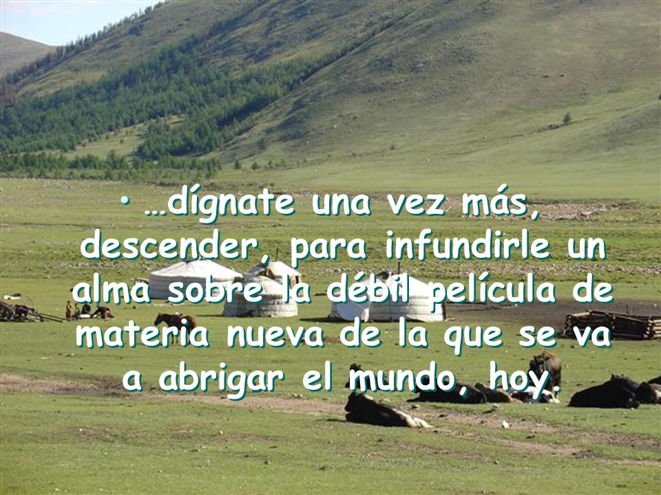 …dígnate una vez más, descender, para infundirle un alma sobre la débil película de materia nueva de la que se va a abrigar el mundo, hoy.