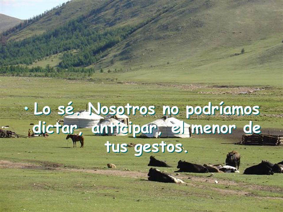 Lo sé. Nosotros no podríamos dictar, anticipar, el menor de tus gestos.