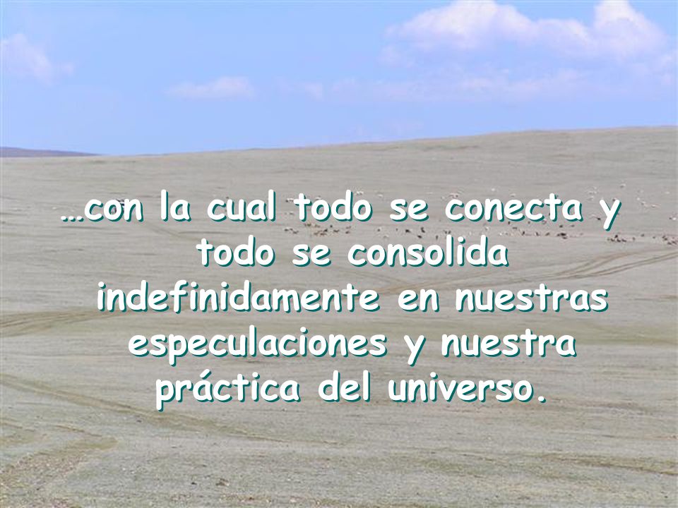 …con la cual todo se conecta y todo se consolida indefinidamente en nuestras especulaciones y nuestra práctica del universo.