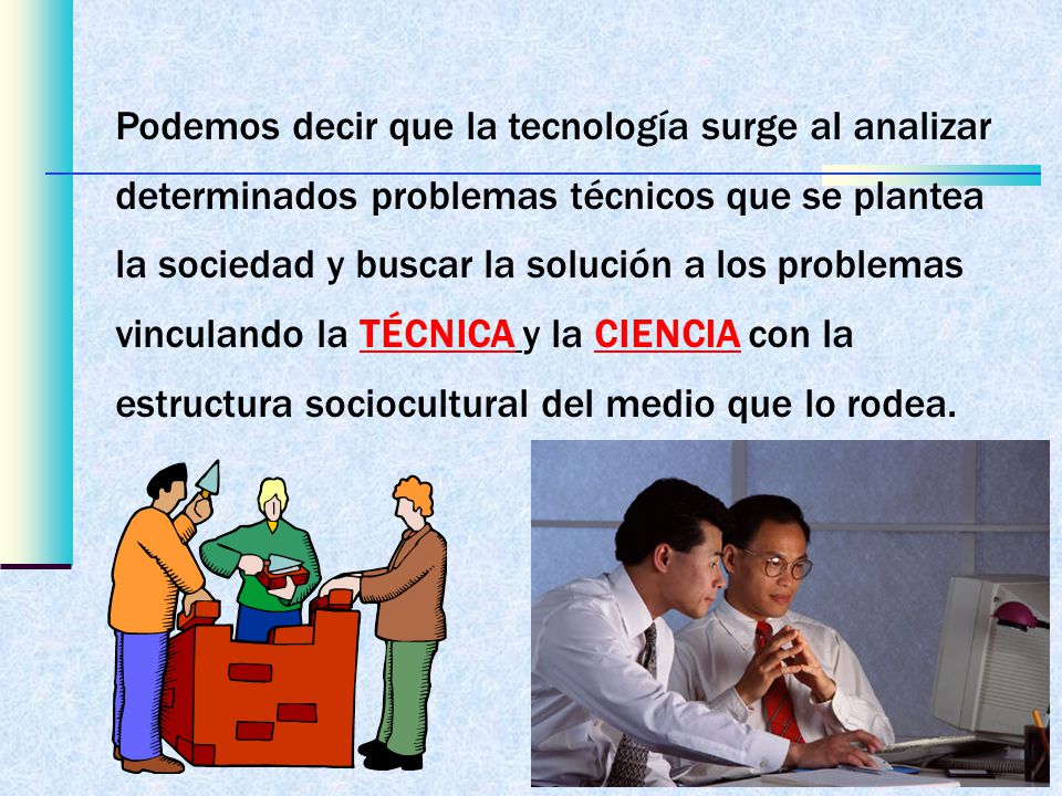 Podemos decir que la tecnología surge al analizar determinados problemas técnicos que se plantea la sociedad y buscar la solución a los problemas vinculando la TÉCNICA y la CIENCIA con la estructura sociocultural del medio que lo rodea.