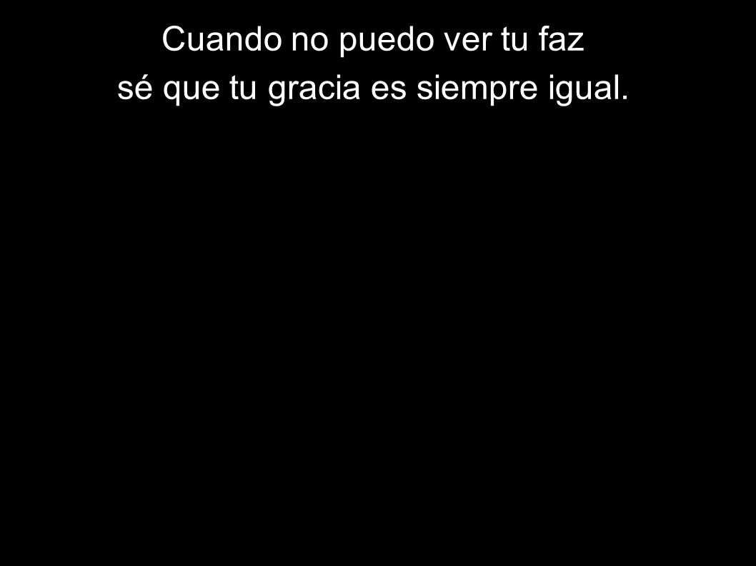 Cuando no puedo ver tu faz sé que tu gracia es siempre igual.