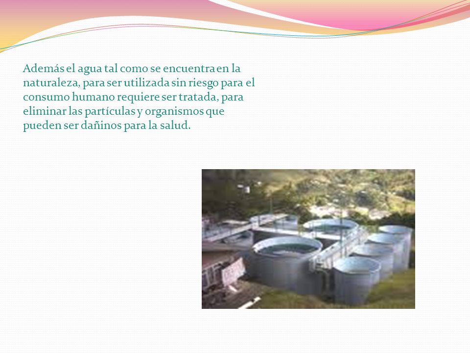 Además el agua tal como se encuentra en la naturaleza, para ser utilizada sin riesgo para el consumo humano requiere ser tratada, para eliminar las partículas y organismos que pueden ser dañinos para la salud.