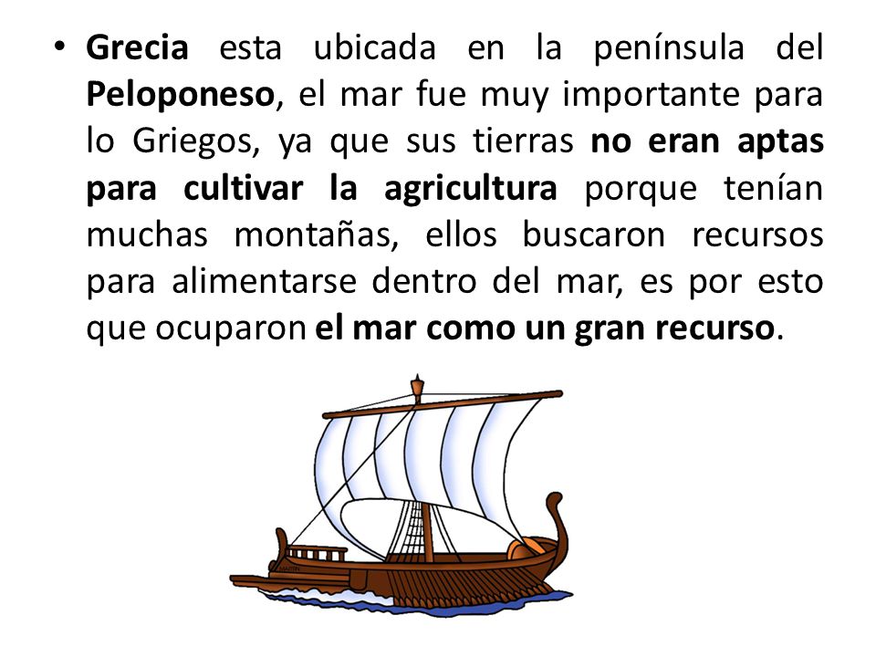 Grecia esta ubicada en la península del Peloponeso, el mar fue muy importante para lo Griegos, ya que sus tierras no eran aptas para cultivar la agricultura porque tenían muchas montañas, ellos buscaron recursos para alimentarse dentro del mar, es por esto que ocuparon el mar como un gran recurso.