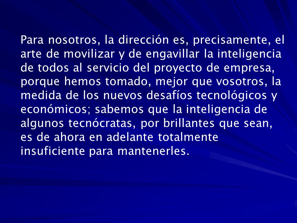 Para nosotros, la dirección es, precisamente, el arte de movilizar y de engavillar la inteligencia de todos al servicio del proyecto de empresa, porque hemos tomado, mejor que vosotros, la medida de los nuevos desafíos tecnológicos y económicos; sabemos que la inteligencia de algunos tecnócratas, por brillantes que sean, es de ahora en adelante totalmente insuficiente para mantenerles.