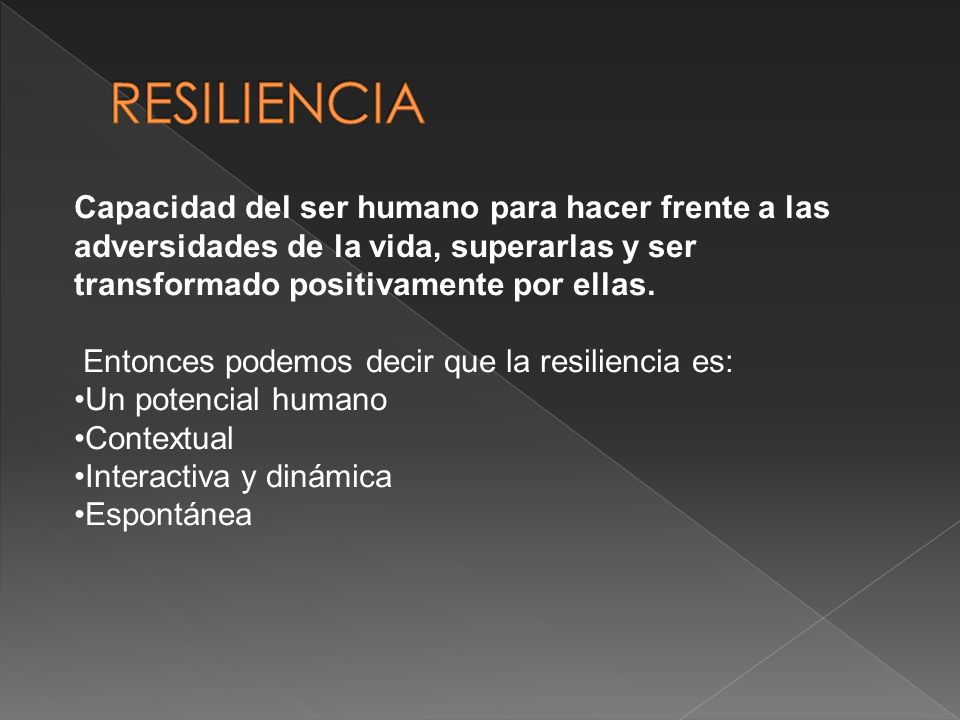 RESILIENCIA Capacidad del ser humano para hacer frente a las adversidades de la vida, superarlas y ser transformado positivamente por ellas.