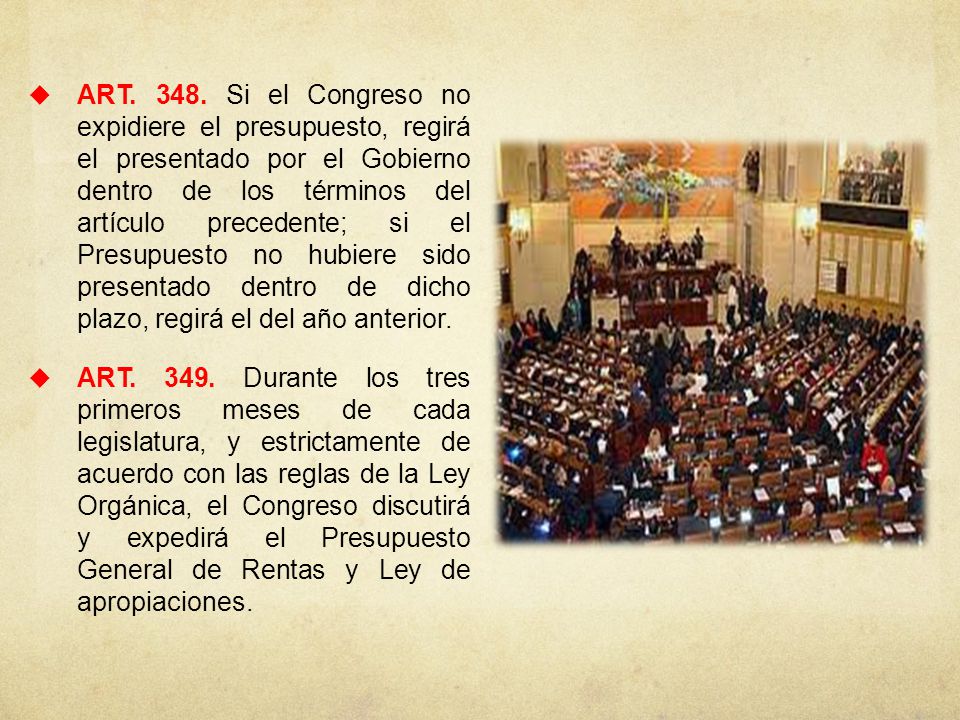 ART Si el Congreso no expidiere el presupuesto, regirá el presentado por el Gobierno dentro de los términos del artículo precedente; si el Presupuesto no hubiere sido presentado dentro de dicho plazo, regirá el del año anterior.