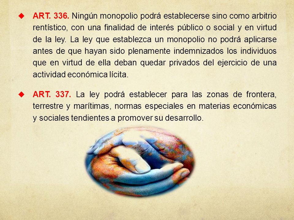 ART Ningún monopolio podrá establecerse sino como arbitrio rentístico, con una finalidad de interés público o social y en virtud de la ley. La ley que establezca un monopolio no podrá aplicarse antes de que hayan sido plenamente indemnizados los individuos que en virtud de ella deban quedar privados del ejercicio de una actividad económica lícita.