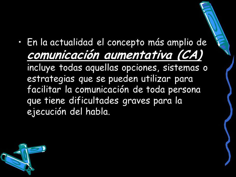 En la actualidad el concepto más amplio de comunicación aumentativa (CA) incluye todas aquellas opciones, sistemas o estrategias que se pueden utilizar para facilitar la comunicación de toda persona que tiene dificultades graves para la ejecución del habla.