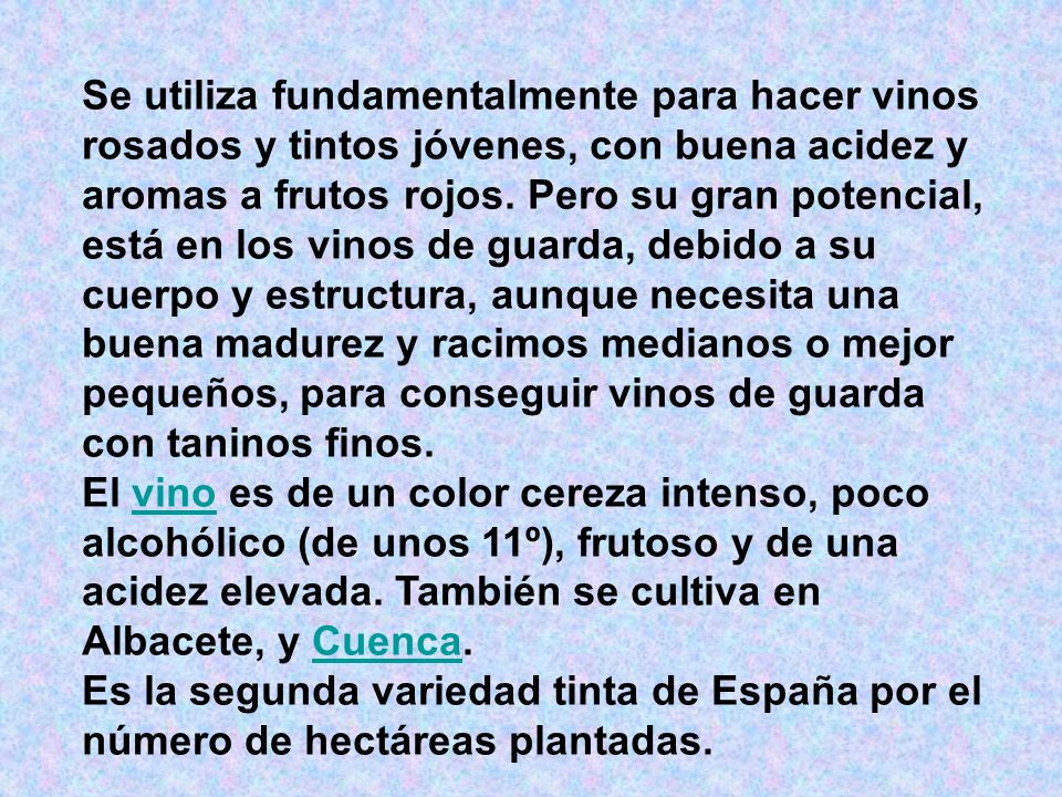 Se utiliza fundamentalmente para hacer vinos rosados y tintos jóvenes, con buena acidez y aromas a frutos rojos. Pero su gran potencial, está en los vinos de guarda, debido a su cuerpo y estructura, aunque necesita una buena madurez y racimos medianos o mejor pequeños, para conseguir vinos de guarda con taninos finos.