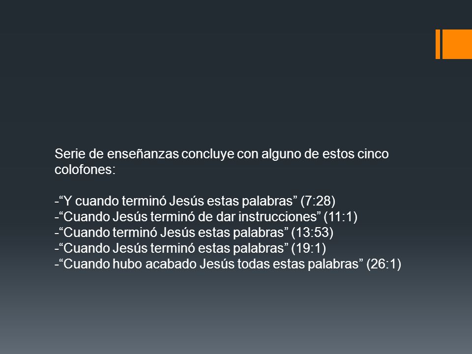 Serie de enseñanzas concluye con alguno de estos cinco colofones: - Y cuando terminó Jesús estas palabras (7:28) - Cuando Jesús terminó de dar instrucciones (11:1) - Cuando terminó Jesús estas palabras (13:53) - Cuando Jesús terminó estas palabras (19:1) - Cuando hubo acabado Jesús todas estas palabras (26:1)
