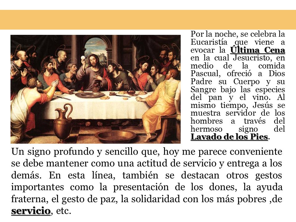 Por la noche, se celebra la Eucaristía que viene a evocar la Última Cena en la cual Jesucristo, en medio de la comida Pascual, ofreció a Dios Padre su Cuerpo y su Sangre bajo las especies del pan y el vino. Al mismo tiempo, Jesús se muestra servidor de los hombres a través del hermoso signo del Lavado de los Pies.