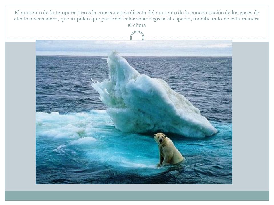 El aumento de la temperatura es la consecuencia directa del aumento de la concentración de los gases de efecto invernadero, que impiden que parte del calor solar regrese al espacio, modificando de esta manera el clima