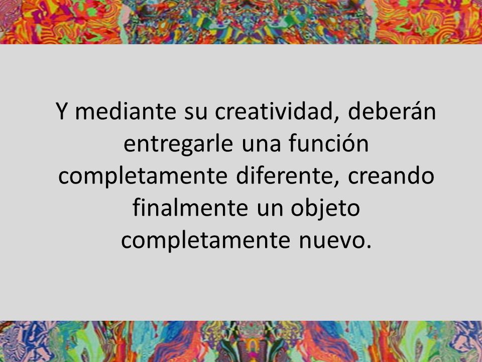 Y mediante su creatividad, deberán entregarle una función completamente diferente, creando finalmente un objeto completamente nuevo.