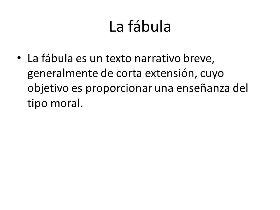 La fábula La fábula es un texto narrativo breve, generalmente de corta extensión, cuyo objetivo es proporcionar una enseñanza del tipo moral.