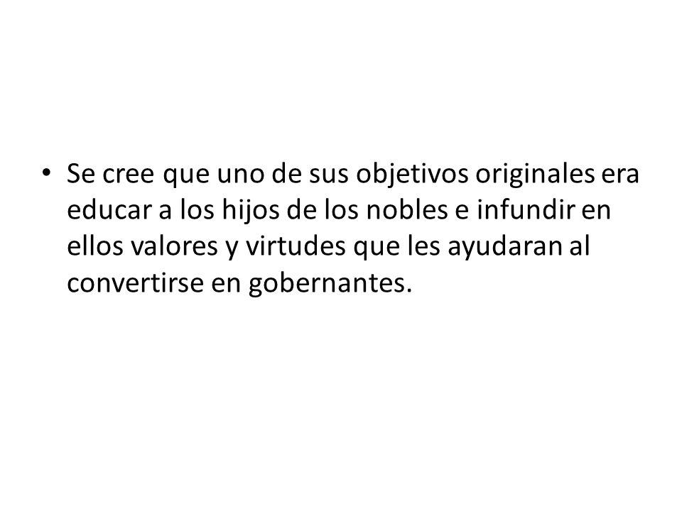 Se cree que uno de sus objetivos originales era educar a los hijos de los nobles e infundir en ellos valores y virtudes que les ayudaran al convertirse en gobernantes.