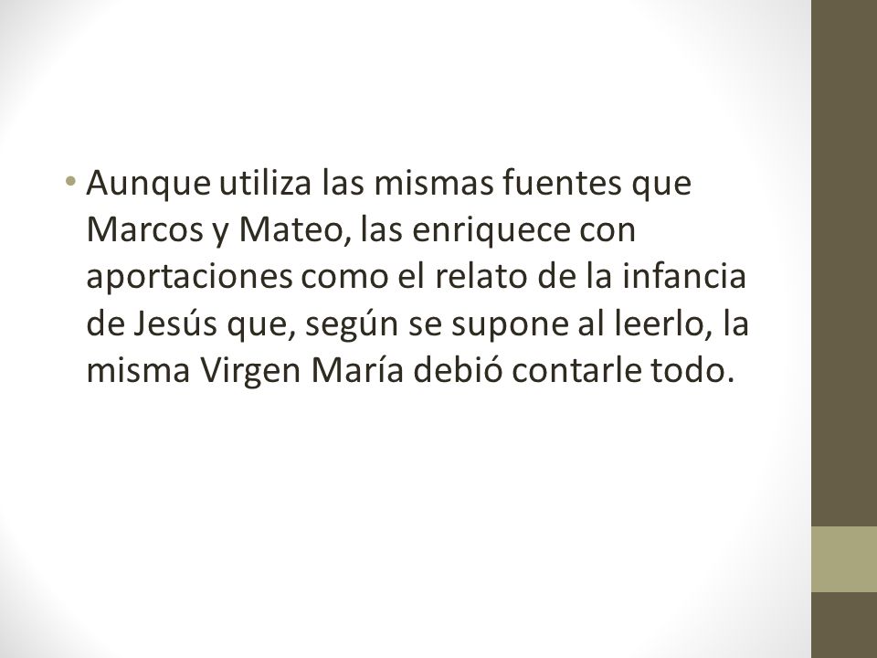 Aunque utiliza las mismas fuentes que Marcos y Mateo, las enriquece con aportaciones como el relato de la infancia de Jesús que, según se supone al leerlo, la misma Virgen María debió contarle todo.